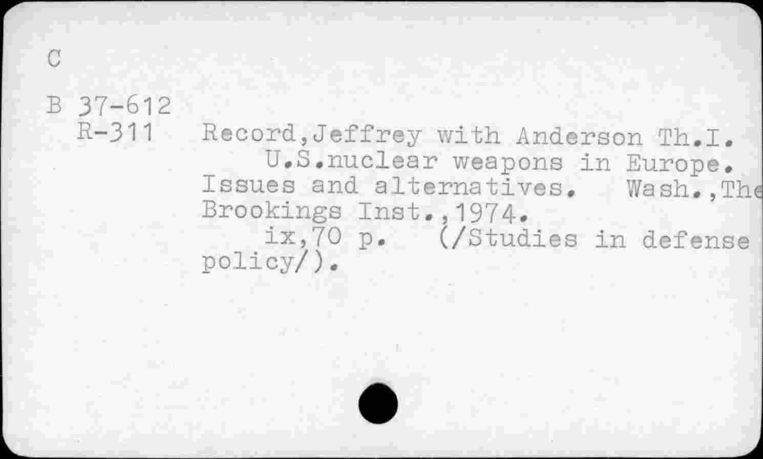 ﻿B 37-612
R-311 Record,Jeffrey with Anderson Th.I.
U.S.nuclear weapons in Europe.
Issues and alternatives. Wash.,The Brookings Inst.,1974.
ix,70 p. (/Studies in defense policy/).